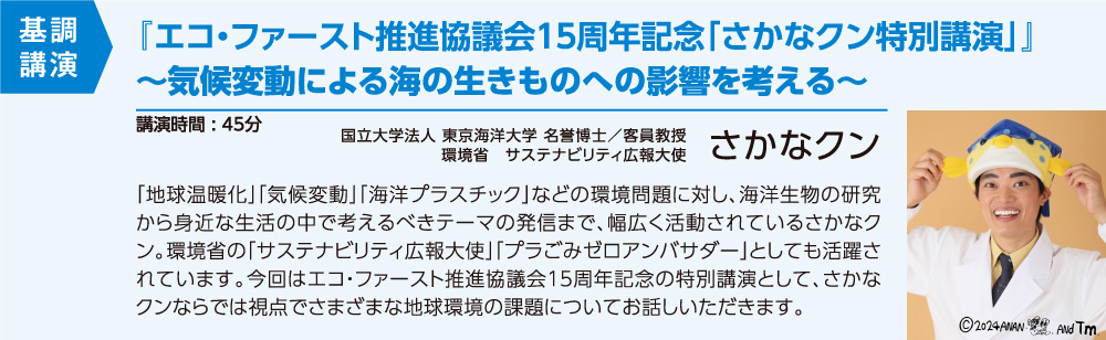 基調講演 『エコ・ファースト推進協議会１５周年記念「さかなクン特別講演」』～気候変動による海の生きものへの影響を考える～ [講演時間:45分] 国立大学法人 東京海洋大学 名誉博士／客員教授 さかなクン『「地球温暖化」「気候変動」「海洋プラスチック」などの環境問題に対し、海洋生物の研究から身近な生活の中で考えるべきテーマの発信まで、幅広く活動されているさかなクン。環境省の「サスティナビリティ大使」「プラごみゼロアンバサダー」としても活躍されています。今回はエコ・ファースト推進協議会１５周年記念の特別講演として、さかなクンならでは視点でさまざまな地球環境の課題についてお話しいただきます。』